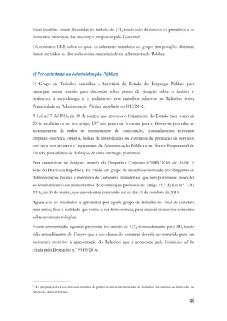 Estas matérias foram discutidas no âmbito do GT, tendo sido discutidos os princípios e os
elementos principais das mudanças propostas pelo Governo .6
Os contratos CEI, sobre os quais os diferentes membros do grupo têm posições distintas,
foram incluídos na discussão sobre precariedade na Administração Pública.
e)	Precariedade	na	Administração	Pública	
O Grupo de Trabalho convidou a Secretária de Estado do Emprego Público para
participar numa reunião para discussão sobre ponto de situação sobre o âmbito, o
perímetro, a metodologia e o andamento dos trabalhos relativos ao Relatório sobre
Precariedade na Administração Pública acordado no OE/2016.
A Lei n.º 7-A/2016, de 30 de março, que aprovou o Orçamento do Estado para o ano de
2016, estabeleceu no seu artigo 19.º um prazo de 6 meses para o Governo proceder ao
levantamento de todos os instrumentos de contratação, nomeadamente contratos
emprego-inserção, estágios, bolsas de investigação ou contratos de prestação de serviços,
em vigor nos serviços e organismos da Administração Pública e no Sector Empresarial do
Estado, para efeitos de definição de uma estratégia plurianual.
Para concretizar tal desígnio, através do Despacho Conjunto nº9943/2016, de 05.08, II
Série do Diário da República, foi criado um grupo de trabalho constituído por dirigentes da
Administração Pública e membros de Gabinetes Ministeriais, que tem por missão proceder
ao levantamento dos instrumentos de contratação previstos no artigo 19.º da Lei n.º 7-A/
2016, de 30 de março, que deverá estar concluído até ao dia 31 de outubro de 2016.
Aguarda-se os resultados a apresentar por aquele grupo de trabalho no final de outubro,
para então, face à realidade que venha a ser demonstrada, para encetar discussões concretas
sobre eventuais soluções.
Foram apresentadas algumas propostas no âmbito do GT, nomeadamente pelo BE, tendo
sido entendimento do Grupo que a sua discussão concreta deveria ser remetida para um
momento posterior à apresentação do Relatório que a apresentar pela Comissão ad hoc
criada pelo Despacho n.º 9943/2016.
As propostas do Governo em matéria de políticas ativas do mercado de trabalho encontram-se elencadas no6
Anexo II deste relatório.
!20
 
