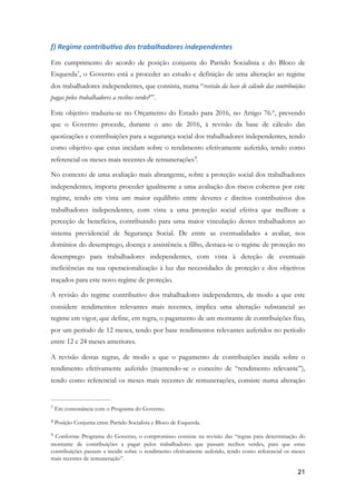 f)	Regime	contribuMvo	dos	trabalhadores	independentes	
Em cumprimento do acordo de posição conjunta do Partido Socialista e do Bloco de
Esquerda , o Governo está a proceder ao estudo e definição de uma alteração ao regime7
dos trabalhadores independentes, que consista, numa “revisão da base de cálculo das contribuições
pagas pelos trabalhadores a recibos verdes ”.8
Este objetivo traduziu-se no Orçamento do Estado para 2016, no Artigo 76.º, prevendo
que o Governo procede, durante o ano de 2016, à revisão da base de cálculo das
quotizações e contribuições para a segurança social dos trabalhadores independentes, tendo
como objetivo que estas incidam sobre o rendimento efetivamente auferido, tendo como
referencial os meses mais recentes de remunerações .9
No contexto de uma avaliação mais abrangente, sobre a proteção social dos trabalhadores
independentes, importa proceder igualmente a uma avaliação dos riscos cobertos por este
regime, tendo em vista um maior equilíbrio entre deveres e direitos contributivos dos
trabalhadores independentes, com vista a uma proteção social efetiva que melhore a
perceção de benefícios, contribuindo para uma maior vinculação destes trabalhadores ao
sistema previdencial de Segurança Social. De entre as eventualidades a avaliar, nos
domínios do desemprego, doença e assistência a filho, destaca-se o regime de proteção no
desemprego para trabalhadores independentes, com vista à deteção de eventuais
ineficiências na sua operacionalização à luz das necessidades de proteção e dos objetivos
traçados para este novo regime de proteção.
A revisão do regime contributivo dos trabalhadores independentes, de modo a que este
considere rendimentos relevantes mais recentes, implica uma alteração substancial ao
regime em vigor, que define, em regra, o pagamento de um montante de contribuições fixo,
por um período de 12 meses, tendo por base rendimentos relevantes auferidos no período
entre 12 e 24 meses anteriores.
A revisão destas regras, de modo a que o pagamento de contribuições incida sobre o
rendimento efetivamente auferido (mantendo-se o conceito de “rendimento relevante”),
tendo como referencial os meses mais recentes de remunerações, consiste numa alteração
Em consonância com o Programa do Governo.7
Posição Conjunta entre Partido Socialista e Bloco de Esquerda.8
Conforme Programa do Governo, o compromisso consiste na revisão das “regras para determinação do9
montante de contribuições a pagar pelos trabalhadores que passam recibos verdes, para que estas
contribuições passem a incidir sobre o rendimento efetivamente auferido, tendo como referencial os meses
mais recentes de remuneração”.
!21
 