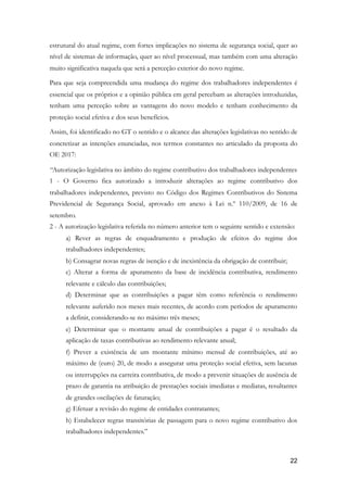 estrutural do atual regime, com fortes implicações no sistema de segurança social, quer ao
nível de sistemas de informação, quer ao nível processual, mas também com uma alteração
muito significativa naquela que será a perceção exterior do novo regime.
Para que seja compreendida uma mudança do regime dos trabalhadores independentes é
essencial que os próprios e a opinião pública em geral percebam as alterações introduzidas,
tenham uma perceção sobre as vantagens do novo modelo e tenham conhecimento da
proteção social efetiva e dos seus benefícios.
Assim, foi identificado no GT o sentido e o alcance das alterações legislativas no sentido de
concretizar as intenções enunciadas, nos termos constantes no articulado da proposta do
OE 2017:
“Autorização legislativa no âmbito do regime contributivo dos trabalhadores independentes
1 - O Governo fica autorizado a introduzir alterações ao regime contributivo dos
trabalhadores independentes, previsto no Código dos Regimes Contributivos do Sistema
Previdencial de Segurança Social, aprovado em anexo à Lei n.º 110/2009, de 16 de
setembro.
2 - A autorização legislativa referida no número anterior tem o seguinte sentido e extensão:
a) Rever as regras de enquadramento e produção de efeitos do regime dos
trabalhadores independentes;
b) Consagrar novas regras de isenção e de inexistência da obrigação de contribuir;
c) Alterar a forma de apuramento da base de incidência contributiva, rendimento
relevante e cálculo das contribuições;
d) Determinar que as contribuições a pagar têm como referência o rendimento
relevante auferido nos meses mais recentes, de acordo com períodos de apuramento
a definir, considerando-se no máximo três meses;
e) Determinar que o montante anual de contribuições a pagar é o resultado da
aplicação de taxas contributivas ao rendimento relevante anual;
f) Prever a existência de um montante mínimo mensal de contribuições, até ao
máximo de (euro) 20, de modo a assegurar uma proteção social efetiva, sem lacunas
ou interrupções na carreira contributiva, de modo a prevenir situações de ausência de
prazo de garantia na atribuição de prestações sociais imediatas e mediatas, resultantes
de grandes oscilações de faturação;
g) Efetuar a revisão do regime de entidades contratantes;
h) Estabelecer regras transitórias de passagem para o novo regime contributivo dos
trabalhadores independentes.”
!22
 