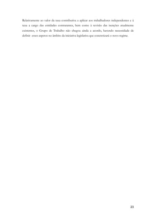 Relativamente ao valor da taxa contributiva a aplicar aos trabalhadores independentes e à
taxa a cargo das entidades contratantes, bem como à revisão das isenções atualmente
existentes, o Grupo de Trabalho não chegou ainda a acordo, havendo necessidade de
definir esses aspetos no âmbito da iniciativa legislativa que concretizará o novo regime.
	 
!23
 