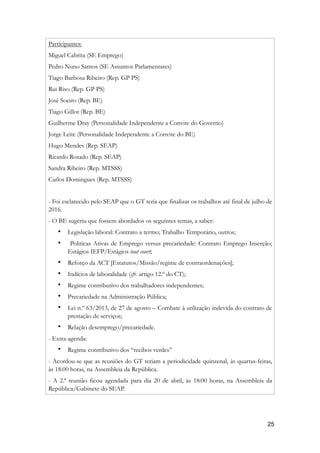 Participantes:
Miguel Cabrita (SE Emprego)
Pedro Nuno Santos (SE Assuntos Parlamentares)
Tiago Barbosa Ribeiro (Rep. GP PS)
Rui Riso (Rep. GP PS)
José Soeiro (Rep. BE)
Tiago Gillot (Rep. BE)
Guilherme Dray (Personalidade Independente a Convite do Governo)
Jorge Leite (Personalidade Independente a Convite do BE)
Hugo Mendes (Rep. SEAP)
Ricardo Rosado (Rep. SEAP)
Sandra Ribeiro (Rep. MTSSS)
Carlos Domingues (Rep. MTSSS)
- Foi esclarecido pelo SEAP que o GT teria que finalizar os trabalhos até final de julho de
2016.
- O BE sugeriu que fossem abordados os seguintes temas, a saber:
• Legislação laboral: Contrato a termo; Trabalho Temporário, outros;
• Politicas Ativas de Emprego versus precariedade: Contrato Emprego Inserção;
Estágios IEFP/Estágios tout court;
• Reforço da ACT [Estatutos/Missão/regime de contraordenações];
• Indícios de laboralidade (cfr. artigo 12.º do CT);
• Regime contributivo dos trabalhadores independentes;
• Precariedade na Administração Pública;
• Lei n.º 63/2013, de 27 de agosto – Combate à utilização indevida do contrato de
prestação de serviços;
• Relação desemprego/precariedade.
- Extra-agenda:
• Regime contributivo dos “recibos verdes”
- Acordou-se que as reuniões do GT teriam a periodicidade quinzenal, às quartas-feiras,
às 18:00 horas, na Assembleia da República.
- A 2.ª reunião ficou agendada para dia 20 de abril, às 18:00 horas, na Assembleia da
República/Gabinete do SEAP.
!25
 