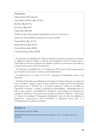 Participantes:
Miguel Cabrita (SE Emprego)
Tiago Barbosa Ribeiro (Rep. GT PS)
Rui Riso (Rep.GT PS)
José Soeiro (Rep. BE)
Tiago Gillot (Rep. BE)
Guilherme Dray (Personalidade Independente a Convite do Governo)
Jorge Leite (Personalidade Independente a Convite do BE)
Hugo Mendes (Rep. SEAP)
Ricardo Rosado (Rep. SEAP)
Sandra Ribeiro (Rep. MTSSS)
Carlos Domingues (Rep. MTSSS)
- Foi discutida a possibilidade de reforço do quadro de inspetores, estando já em marcha
as diligências formais atinentes à abertura de procedimento concursal externo para a
contratação de 80 novos inspetores do trabalho e também se encontra em fase final um
concurso interno para cerca de 30 inspetores.
- Foi discutida a possibilidade de a Lei Orgânica da ACT passar a referir expressamente
que faz parte da sua missão o combate à precaridade laboral
- O regime previsto no Artigo 12.º do CT – presunção de laboralidade, voltou a ser
discutido;
- Também foi discutida a possibilidade de introdução de algumas alterações ao regime da
Lei n.º 63/2013 – alargar o objeto da ação especial aos estágios profissionais [regulada
pelo Decreto-Lei n.º 66/2011, de 1 de Junho]; melhorias a efetuar em resultado da
experiência no terreno – exceção ao princípio da territorialidade – legitimidade ativa do
MP na ação especial – possibilidade de “equiparar” “outras entidades que intervenham na
qualidade de denunciantes” como parte ativas em processo laboral a sindicatos – acabar com
a “tentativa de conciliação “Empregador/Trabalhador” antes do início da audiência de
julgamento -compensações entre Trabalhador e Segurança Social após a o
reconhecimento de contrato de trabalho.
Reunião nº5
29 de junho de 2016 às 18:00h
Assunto: Balanço das matérias já discutidas relativas à ACT e ao regime da Lei n.º
63/2013
!29
 
