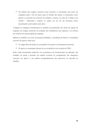 • No âmbito dos estágios, funciona como incentivo à contratação sem termo de
estagiários após o fim do apoio, quer no âmbito dos apoios à contratação, como
prémio à conversão de contratos de trabalho a termo), no valor de 2 salários (até
5xIAS) – indexando o prémio ao salário em vez de um montante físico,
incentivando assim salários mais altos.
A ligação ao emprego consubstancia-se também na ponderação dos níveis de criação de
emprego em estágios anteriores na avaliação das candidaturas das empresas e no reforço
dos critérios de criação líquida de emprego.
Salienta-se também, em nome da proporcionalidade, a introdução de limites à acumulação
excessiva de apoios, sendo que:
• O estágio deixa de poder ser acumulado com apoios à contratação posteriores.
• Os apoios à contratação deixam de ser acumuláveis com isenções de TSU;
Serão ainda introduzidas melhorias nos mecanismos de monitorização da aplicação das
medidas, de modo a permitir um melhor controlo do cumprimento das obrigações
inerentes aos apoios e um melhor acompanhamento dos percursos no mercado de
trabalho.
!36
 