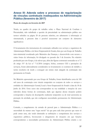 Anexo III: Adenda sobre o processo de regularização
de vínculos contratuais inadequados na Administração
Pública (fevereiro de 2017)
Ponto de situação em fevereiro de 2017
Tendo, no quadro do grupo de trabalho sobre o Plano Nacional de Combate à
Precariedade, sido trabalhada a questão da precariedade na administração pública nos
termos referidos na página 20 do presente relatório, em aditamento à informação aí
sistematizada, à presente data é possível acrescentar um conjunto de elementos
significativos:
O levantamento dos instrumentos de contratação utilizados nos serviços e organismos da
Administração Pública e do Setor Empresarial do Estado, feito por um Grupo de Trabalho
inter-ministerial coordenado pelo Ministério das Finanças, e desenvolvido com recurso a
várias fontes de informação, foi divulgado no passado dia 3 de fevereiro. No relatório
produzido por este Grupo, é de relevar que, além das figuras contratuais nomeadas no n.º 2
do artigo 19.º da Lei n.º 7-A/2016 (estágios, bolsas, contratos CEI e prestações de
serviços), foram adicionalmente considerados no levantamento os contratos de trabalho a
termo resolutivo de modo a conseguir um retrato mais alargado da contratação não
permanente no Estado.
No Relatório apresentado por esse Grupo de Trabalho, foram identificados cerca de 100
mil casos de contratação com vínculo temporário no conjunto de todos os serviços e
entidades da Administração Central, Local e Setor Empresarial do Estado à data de 30 de
Junho de 2016. Estes casos não correspondem na sua totalidade a situações de usos
indevidos destas formas de contratação, dado que algumas dessas situações podem
corresponder a funções de desempenho realmente temporário ou de total autonomia na
prestação da atividade, que não configuram necessidades permanentes da Administração
Pública.
Contudo, o congelamento da entrada de pessoal para a Administração Pública e a
necessidade de manter uma “regra travão” de que para cada duas pessoas que saem só
pode entrar uma, não tendo diminuído as atribuições e competências dos serviços e
organismos públicos, favoreceram o alargamento de situações em que funções
correspondentes a necessidades permanentes da Administração Pública estarão a ser
!37
 