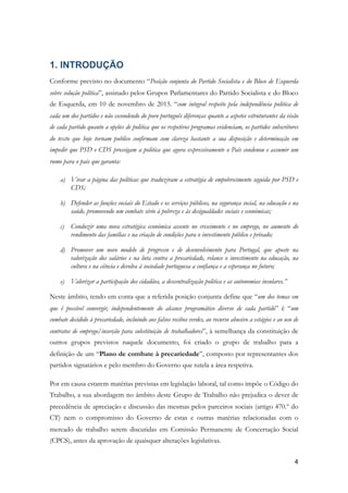 1. INTRODUÇÃO
Conforme previsto no documento “Posição conjunta do Partido Socialista e do Bloco de Esquerda
sobre solução política”, assinado pelos Grupos Parlamentares do Partido Socialista e do Bloco
de Esquerda, em 10 de novembro de 2015. “com integral respeito pela independência politica de
cada um dos partidos e não escondendo do povo português diferenças quanto a aspetos estruturantes da visão
de cada partido quanto a opções de politica que os respetivos programas evidenciam, os partidos subscritores
do texto que hoje tornam publico confirmam com clareza bastante a sua disposição e determinação em
impedir que PSD e CDS prossigam a politica que agora expressivamente o País condenou e assumir um
rumo para o pais que garanta:
a) Virar a página das políticas que traduziram a estratégia de empobrecimento seguida por PSD e
CDS;
b) Defender as funções sociais do Estado e os serviços públicos, na segurança social, na educação e na
saúde, promovendo um combate sério à pobreza e às desigualdades sociais e económicas;
c) Conduzir uma nova estratégica económica assente no crescimento e no emprego, no aumento do
rendimento das famílias e na criação de condições para o investimento público e privado;
d) Promover um novo modelo de progresso e de desenvolvimento para Portugal, que aposte na
valorização dos salários e na luta contra a precariedade, relance o investimento na educação, na
cultura e na ciência e devolva à sociedade portuguesa a confiança e a esperança no futuro;
e) Valorizar a participação dos cidadãos, a descentralização politica e as autonomias insulares.”
Neste âmbito, tendo em conta que a referida posição conjunta define que “um dos temas em
que é possível convergir, independentemente do alcance programático diverso de cada partido” é “um
combate decidido à precariedade, incluindo aos falsos recibos verdes, ao recurso abusivo a estágios e ao uso de
contratos de emprego/inserção para substituição de trabalhadores”, à semelhança da constituição de
outros grupos previstos naquele documento, foi criado o grupo de trabalho para a
definição de um “Plano de combate à precariedade”, composto por representantes dos
partidos signatários e pelo membro do Governo que tutela a área respetiva.
Por em causa estarem matérias previstas em legislação laboral, tal como impõe o Código do
Trabalho, a sua abordagem no âmbito deste Grupo de Trabalho não prejudica o dever de
precedência de apreciação e discussão das mesmas pelos parceiros sociais (artigo 470.º do
CT) nem o compromisso do Governo de estas e outras matérias relacionadas com o
mercado de trabalho serem discutidas em Comissão Permanente de Concertação Social
(CPCS), antes da aprovação de quaisquer alterações legislativas.
!4
 