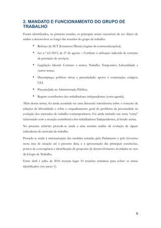 2. MANDATO E FUNCIONAMENTO DO GRUPO DE
TRABALHO
Foram identificados, na primeira reunião, os principais temas suscetíveis de ser objeto de
análise a desenvolver ao longo das reuniões do grupo de trabalho:
• Reforço da ACT [Estatutos/Missão/regime de contraordenações];
• Lei n.º 63/2013, de 27 de agosto – Combate à utilização indevida do contrato
de prestação de serviços;
• Legislação laboral: Contrato a termo; Trabalho Temporário; Laboralidade e
outros temas;
• Desemprego, politicas ativas e precariedade: apoios à contratação; estágios;
CEI.
• Precariedade na Administração Pública;
• Regime contributivo dos trabalhadores independentes (extra-agenda).
Além destes temas, foi ainda acordado ter uma discussão introdutória sobre o conceito de
relações de laboralidade e sobre o enquadramento geral do problema da precariedade na
evolução dos mercados de trabalho contemporâneos. Foi ainda incluído um tema “extra”
relacionado com a situação contributiva dos trabalhadores Independentes, já listado acima.
No presente relatório procede-se ainda a uma sumária análise da evolução de alguns
indicadores do mercado de trabalho.
Procede-se ainda à sistematização das medidas tomadas pelo Parlamento e pelo Governo
nesta área de atuação até à presente data, e à apresentação das principais conclusões,
pontos de convergência e identificação de propostas de desenvolvimento acordadas no seio
do Grupo de Trabalho.
Entre abril e julho de 2016 tiveram lugar 10 reuniões temáticas para cobrir os temas
identificados (ver anexo 1).
!6
 