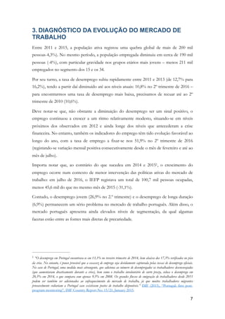 3. DIAGNÓSTICO DA EVOLUÇÃO DO MERCADO DE
TRABALHO
Entre 2011 e 2015, a população ativa registou uma quebra global de mais de 200 mil
pessoas-4,3%). No mesmo período, a população empregada diminuiu em cerca de 190 mil
pessoas (-4%), com particular gravidade nos grupos etários mais jovens – menos 211 mil
empregados no segmento dos 15 e os 34.
Por seu turno, a taxa de desemprego subiu rapidamente entre 2011 e 2013 (de 12,7% para
16,2%), tendo a partir daí diminuído até aos níveis atuais: 10,8% no 2º trimestre de 2016 –
para encontrarmos uma taxa de desemprego mais baixa, precisamos de recuar até ao 2º
trimestre de 2010 (10,6%).
Deve notar-se que, não obstante a diminuição do desemprego ser um sinal positivo, o
emprego continuou a crescer a um ritmo relativamente modesto, situando-se em níveis
próximos dos observados em 2012 e ainda longe dos níveis que antecederam a crise
financeira. No entanto, também os indicadores do emprego têm tido evolução favorável ao
longo do ano, com a taxa de emprego a fixar-se nos 51,9% no 2º trimestre de 2016
(registando-se variação mensal positiva consecutivamente desde o mês de fevereiro e até ao
mês de julho).
Importa notar que, ao contrário do que sucedeu em 2014 e 2015 , o crescimento do1
emprego ocorre num contexto de menor intervenção das políticas ativas do mercado de
trabalho: em julho de 2016, o IEFP registava um total de 100,7 mil pessoas ocupadas,
menos 45,6 mil do que no mesmo mês de 2015 (-31,1%).
Contudo, o desemprego jovem (26,9% no 2.º trimestre) e o desemprego de longa duração
(6,9%) permanecem um sério problema no mercado de trabalho português. Além disso, o
mercado português apresenta ainda elevados níveis de segmentação, da qual algumas
facetas estão entre as fontes mais diretas de precariedade.
“O desemprego em Portugal encontrava-se em 13,1% no terceiro trimestre de 2014, bem abaixo dos 17,5% verificados no pico1
da crise. No entanto, é pouco provável que a escassez de emprego seja devidamente capturada pelas taxas de desemprego oficiais.
No caso de Portugal, uma medida mais abrangente, que adiciona ao número de desempregados os trabalhadores desencorajados
(que aumentaram drasticamente durante a crise), bem como o trabalho involuntário de curto prazo, coloca o desemprego em
20,5% em 2014, o que compara com apenas 9,5% em 2008. Os grandes fluxos de emigração de trabalhadores desde 2011
podem ser também ser adicionados ao enfraquecimento do mercado de trabalho, já que muitos trabalhadores migrantes
provavelmente voltariam a Portugal caso existissem postos de trabalho disponíveis.” IMF (2015), “Portugal: first post-
program monitoring”, IMF Country Report No. 15/21, January 2015.
!7
 