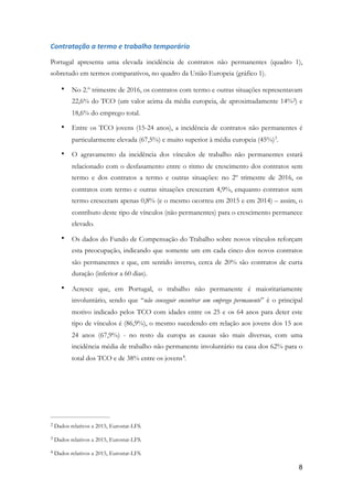 Contratação	a	termo	e	trabalho	temporário	
Portugal apresenta uma elevada incidência de contratos não permanentes (quadro 1),
sobretudo em termos comparativos, no quadro da União Europeia (gráfico 1).
• No 2.º trimestre de 2016, os contratos com termo e outras situações representavam
22,6% do TCO (um valor acima da média europeia, de aproximadamente 14% ) e2
18,6% do emprego total.
• Entre os TCO jovens (15-24 anos), a incidência de contratos não permanentes é
particularmente elevada (67,5%) e muito superior à média europeia (45%) .3
• O agravamento da incidência dos vínculos de trabalho não permanentes estará
relacionado com o desfasamento entre o ritmo de crescimento dos contratos sem
termo e dos contratos a termo e outras situações: no 2º trimestre de 2016, os
contratos com termo e outras situações cresceram 4,9%, enquanto contratos sem
termo cresceram apenas 0,8% (e o mesmo ocorreu em 2015 e em 2014) – assim, o
contributo deste tipo de vínculos (não permanentes) para o crescimento permanece
elevado.
• Os dados do Fundo de Compensação do Trabalho sobre novos vínculos reforçam
esta preocupação, indicando que somente um em cada cinco dos novos contratos
são permanentes e que, em sentido inverso, cerca de 20% são contratos de curta
duração (inferior a 60 dias).
• Acresce que, em Portugal, o trabalho não permanente é maioritariamente
involuntário, sendo que “não conseguir encontrar um emprego permanente” é o principal
motivo indicado pelos TCO com idades entre os 25 e os 64 anos para deter este
tipo de vínculos é (86,9%), o mesmo sucedendo em relação aos jovens dos 15 aos
24 anos (67,9%) - no resto da europa as causas são mais diversas, com uma
incidência média de trabalho não permanente involuntário na casa dos 62% para o
total dos TCO e de 38% entre os jovens .4
Dados relativos a 2015, Eurostat-LFS.2
Dados relativos a 2015, Eurostat-LFS.3
Dados relativos a 2015, Eurostat-LFS.4
!8
 
