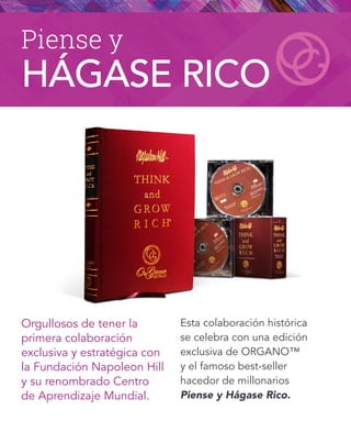 Orgullosos de tener la
primera colaboración
exclusiva y estratégica con
la Fundación Napoleon Hill
y su renombrado Centro
de Aprendizaje Mundial.
Esta colaboración histórica
se celebra con una edición
exclusiva de ORGANO™
y el famoso best-seller
hacedor de millonarios
Piense y Hágase Rico.
Piense y
HÁGASE RICO
 