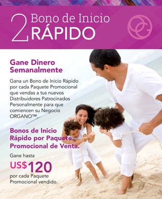2
Gane Dinero
Semanalmente
Gana un Bono de Inicio Rápido
por cada Paquete Promocional
que vendas a tus nuevos
Distribuidores Patrocinados
Personalmente para que
comiencen su Negocio
ORGANO™.
Bonos de Inicio
Rápido por Paquete
Promocional de Venta.
Gane hasta
por cada Paquete
Promocional vendido.
US$120
Bono de Inicio
RÁPIDO
 