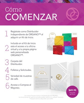 Cómo
COMENZAR
Se muestra Paquete de Inicio de Distribuidor de ORGANO
Las herramientas de negocios actuales pueden cambiar en cualquier momento.
* Paquete de Inicio disponible Junio 2016
1
2
3
4
5
6 $49.95
Paquete
de Inicio
Regístrate como Distribuidor
Independiente de ORGANO™ al
adquirir un Kit de Inicio.
Incluido en el Kit de Inicio
esta el acceso a tu oficina
virtual y a tu propia página
web personalizada
ORGANO™.
Carpeta del
Distribuidor.
Folletos y Solicitudes.
Variedad de muestras
de café.
Acceso a Compras al
Mayoreo.
 