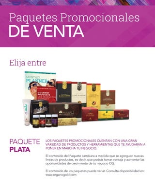 PAQUETE
PLATA
Elija entre
LOS PAQUETES PROMOCIONALES CUENTAN CON UNA GRAN
VARIEDAD DE PRODUCTOS Y HERRAMIENTAS QUE TE AYUDARÁN A
PONER EN MARCHA TU NEGOCIO.
El contenido del Paquete cambiara a medida que se agreguen nuevas
lineas de productos, es decir, que podrás tomar ventaja y aumentar las
oportunidades de crecimiento de tu negocio OG.
El contenido de los paquetes puede variar. Consulta disponibilidad en:
www.organogold.com
Paquetes Promocionales
DE VENTA
 