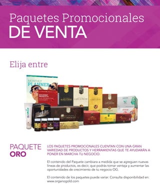 PAQUETE
ORO
Elija entre
LOS PAQUETES PROMOCIONALES CUENTAN CON UNA GRAN
VARIEDAD DE PRODUCTOS Y HERRAMIENTAS QUE TE AYUDARÁN A
PONER EN MARCHA TU NEGOCIO.
El contenido del Paquete cambiara a medida que se agreguen nuevas
lineas de productos, es decir, que podrás tomar ventaja y aumentar las
oportunidades de crecimiento de tu negocio OG.
El contenido de los paquetes puede variar. Consulta disponibilidad en:
www.organogold.com
Paquetes Promocionales
DE VENTA
 
