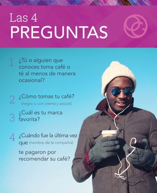Las 4
PREGUNTAS
¿Tú o alguien que
conoces toma café o
té al menos de manera
ocasional?
¿Cómo tomas tu café?
¿Cuál es tu marca
favorita?
¿Cuándo fue la última vez
que
te pagaron por
recomendar su café?
(negro o con crema y azúcar)
(nombre de la compañía)
1
2
3
4
 