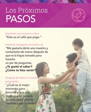 Enséñales una muestra y diles:
“Este es el café que paga.”
Antes de entregarles la muestra, dí:
“Me gustaría darte una muestra y
contactarte de nuevo después de
que te la hayas tomado para
hacerte
un par de preguntas.
¿Te gustó el sabor?
¿Cómo te hizo sentir?”
Después de darles la muestra
preguntales
“¿Cuál es el mejor
momento para
llamarte y que me
digas que te pareció
nuestro café? ¿Por la
mañana o por la tarde?”
Los Próximos
PASOS
 