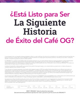 ©2017 ORGANO Todos los derechos reservados.
Está estrictamente prohibida la reproducción total o parcial sin permiso escrito de ORGANO™.
¿Está Listo para Ser
La Siguiente
Historia
de Éxito del Café OG?
Lo que empezó como una pequeña empresa centrada en ofrecer un mejor café hace ocho años se ha convertido en una compañía internacional que lleva los
tesoros de la tierra a la gente del mundo. ORGANO™ posee actualmente una amplia gama de productos prácticos, cómodos y de uso diario, incluyendo
bebidas, nutracéuticos y productos para el cuidado personal.
En ORGANO™, se combina el inigualable poder de productos exclusivos con una oportunidad de negocio sin igual que permite a nuestros Distribuidores
sacar el máximo rendimiento de la creciente industria del bienestar. Para aquellos que se han unido a la Familia de ORGANO™, nuestro Plan de
Compensación premia a los individuos por su compromiso y, aunque el éxito puede variar de un Distribuidor a otro, la fuerza de ORGANO™ ha creado una
oportunidad de ingreso que ya ha cambiado la vida de muchos.
Le damos la bienvenida a todos aquellos que quieran formar parte de este gran equipo y nos comprometemos a proporcionar un sistema de apoyo en
constante expansión para contribuir a tu éxito.
* Las cifras que se muestran representan el promedio de los ingresos anuales en 2015 de aquellos Distribuidores Activos que calificaron para recibir una
compensación a través del Plan de Compensación de ORGANO™. Un Distribuidor Activo se define como un Distribuidor que: a) está registrado como
Distribuidor por haber aceptado los términos y condiciones de manera física o electrónica, b) ha realizado al menos una orden de producto durante los 12
meses posteriores a su inscripción y c) ha ganado al menos una bonificación semanal o mensual. Los criterios mencionados anteriormente excluyen a los
Clientes Preferentes, Clientes por Mayoreo y Distribuidores que no han renovado su contrato.
Un participante típico (86%) que toma parte en el Plan de Compensación de ORGANO™ gana entre $0-$599 al año. El 14% restante de los Distribuidores que
fueron considerados activos alcanzaron un rango de liderazgo y ganaron desde $600 a más de $100,000 dólares durante el año.
Las ganancias se ofrecen hipotéticamente para mostrar cómo funciona el plan de compensación y son representaciones de ganancias. Los ingresos reales
dependerán de las destrezas, la cantidad de tiempo y esfuerzo que una persona dedique a su negocio. ORGANO no garantiza que un individuo que se
registra como distribuidor independiente ganará los ingresos anteriormente citados o insinuados en esta publicación.
Para más detalles visita: www.organogold.com
86.34%		 33.80%	 29.30%	 16.63%	 9.44%	 5.80%	 1.50%	 2.01%	 1.52%
$0-599		 $600-1,000	 $1,001-2,000	 $2,001-4,000	 $4,001-8,000 $8,001-20,000 $20,001-30,000	 $30,001-100,000 over $100,000
Participantes
Compensación recibida
(Promedio anual)
Rangos de Liderazgo
 