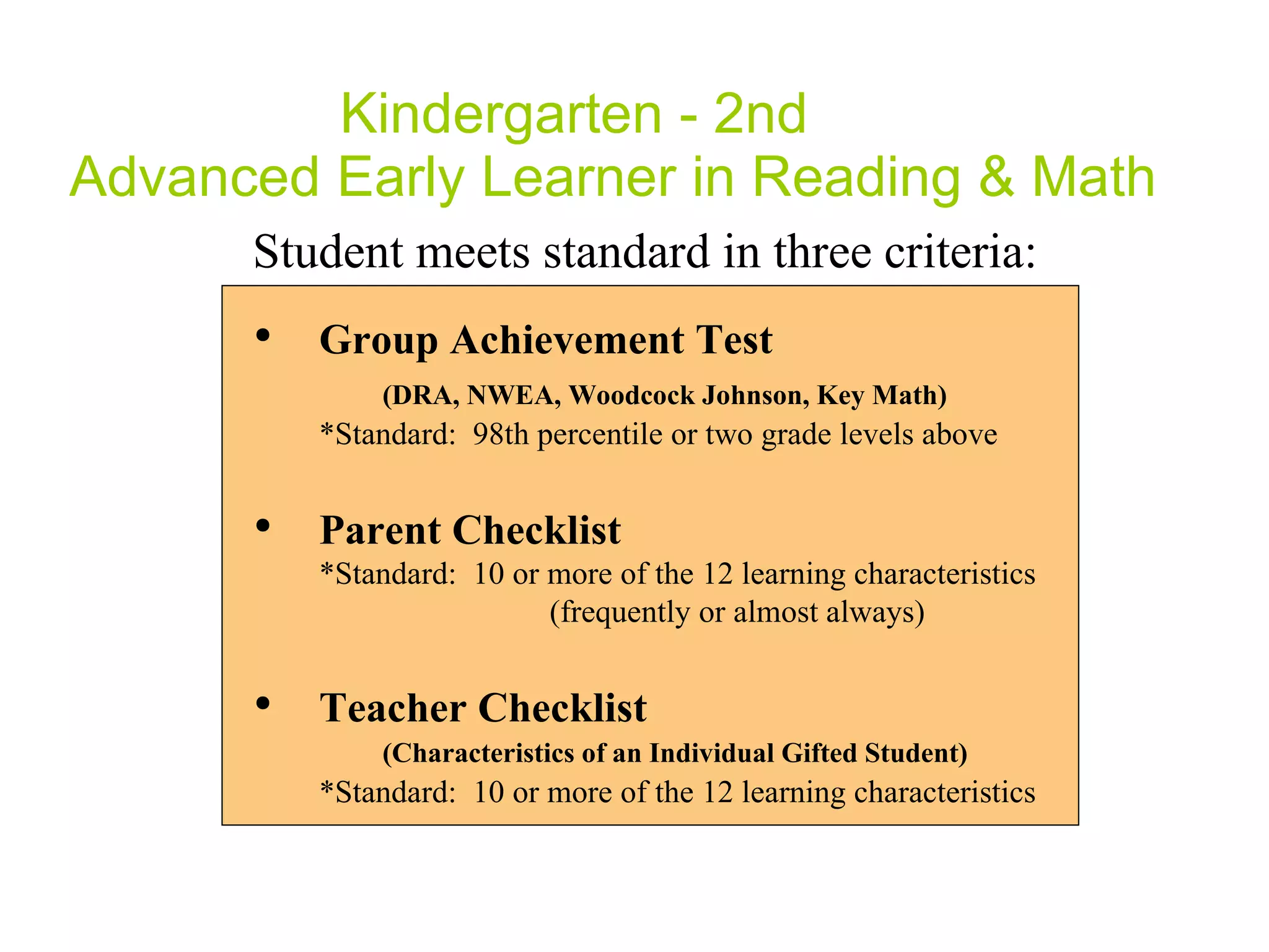 Kindergarten - 2nd  Advanced Early Learner in Reading & Math Student meets standard in three criteria: Group Achievement Test  (DRA,  NWEA, Woodcock Johnson, Key Math ) *Standard:  98th percentile or two grade levels above Parent Checklist  *Standard:  10 or more of the 12 learning characteristics    (frequently or almost always) Teacher Checklist  (Characteristics of an Individual Gifted Student) *Standard:  10 or more of the 12 learning characteristics 