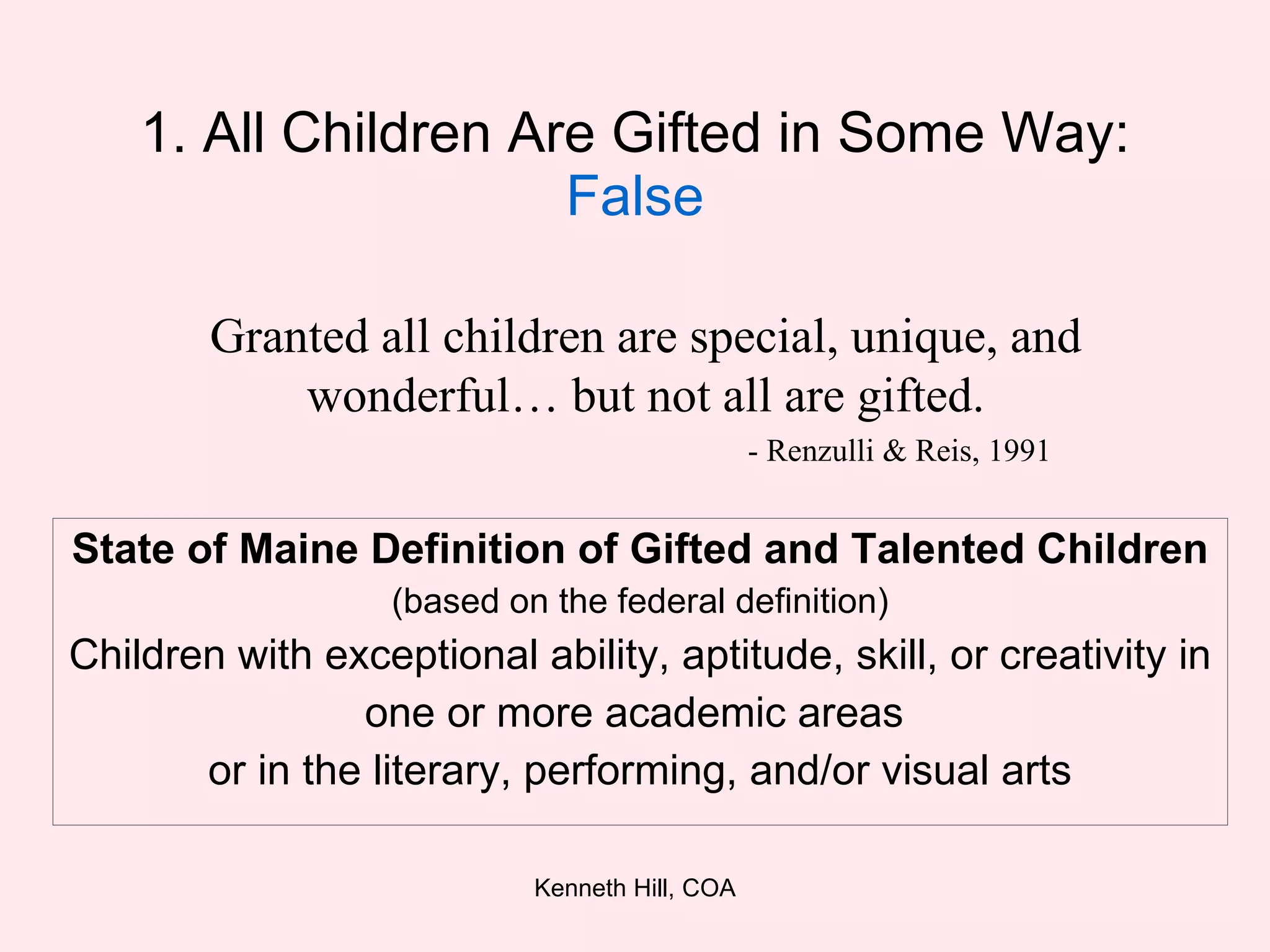 1. All Children Are Gifted in Some Way:  False State of Maine Definition of Gifted and Talented Children (based on the federal definition) Children with exceptional ability, aptitude, skill, or creativity in one or more academic areas  or in the literary, performing, and/or visual arts Granted all children are special, unique, and wonderful… but not all are gifted. - Renzulli & Reis, 1991 