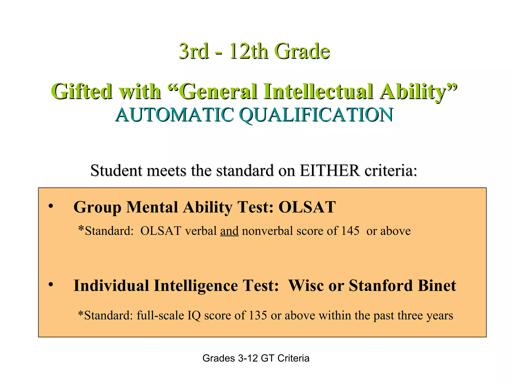 3rd - 12th Grade Gifted with “General Intellectual Ability” AUTOMATIC QUALIFICATION Student meets the standard on EITHER criteria: Group Mental Ability Test: OLSAT * Standard:  OLSAT verbal  and  nonverbal score of 145  or above Individual Intelligence Test:  Wisc or Stanford Binet   *Standard: full-scale IQ score of 135 or above within the past three years 