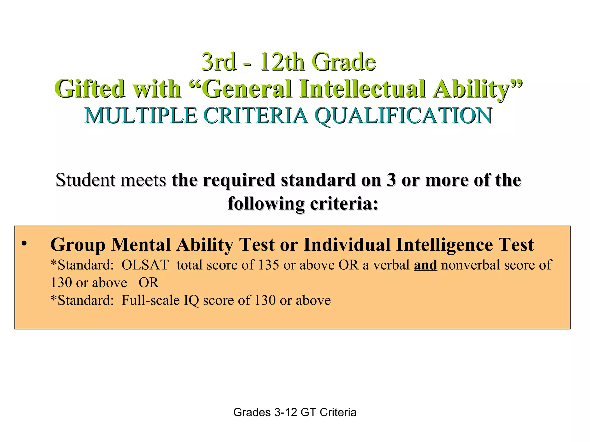 3rd - 12th Grade Gifted with “General Intellectual Ability” MULTIPLE CRITERIA QUALIFICATION Student meets  the required standard on 3 or more of the following criteria: Group Mental Ability Test or Individual Intelligence Test  *Standard:  OLSAT  total score of 135 or above OR a verbal  and   nonverbal score of 130 or above OR *Standard:  Full-scale IQ score of 130 or above 