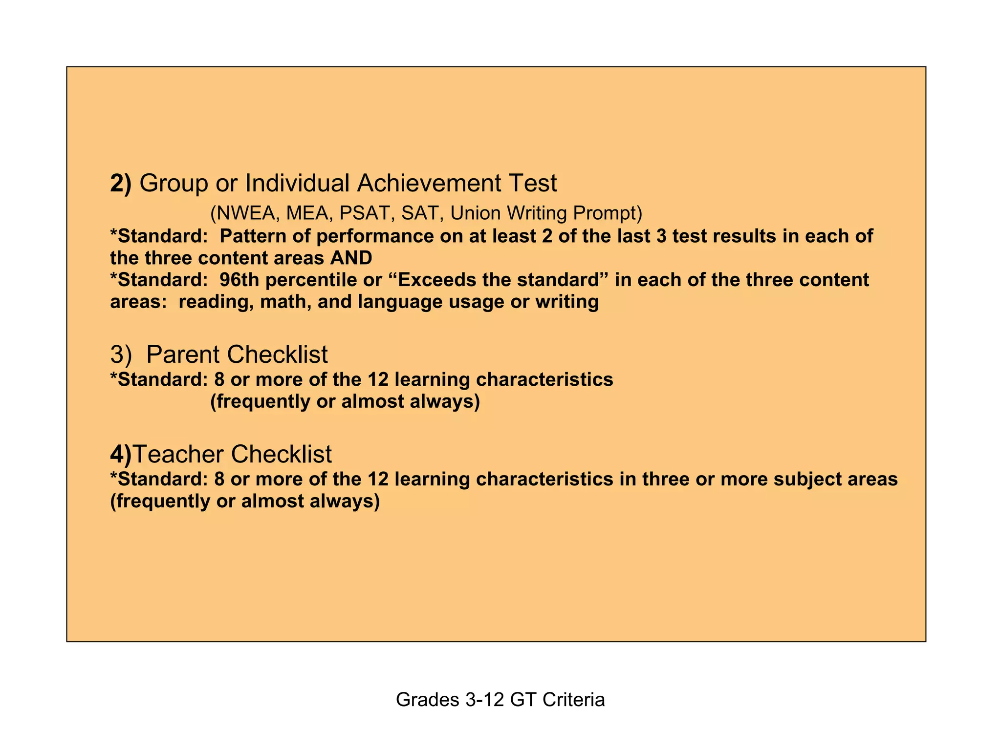 2)  Group or Individual Achievement Test  (NWEA, MEA, PSAT, SAT, Union Writing Prompt) *Standard:  Pattern of performance on at least 2 of the last 3 test results in each of the three content areas AND *Standard:  96th percentile or “Exceeds the standard” in each of the three content areas:  reading, math, and language usage or writing 3)  Parent Checklist *Standard: 8 or more of the 12 learning characteristics    (frequently or almost always) 4) Teacher Checklist  *Standard: 8 or more of the 12 learning characteristics in three or more subject areas (frequently or almost always) 