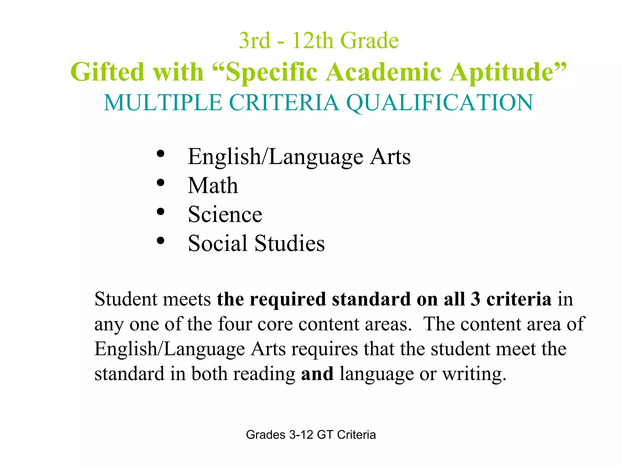 3rd - 12th Grade Gifted with “Specific Academic Aptitude” MULTIPLE CRITERIA QUALIFICATION English/Language Arts  Math  Science Social Studies Student meets  the required standard on all 3 criteria  in any one of the four core content areas.  The content area of English/Language Arts requires that the student meet the standard in both reading  and  language or writing. 