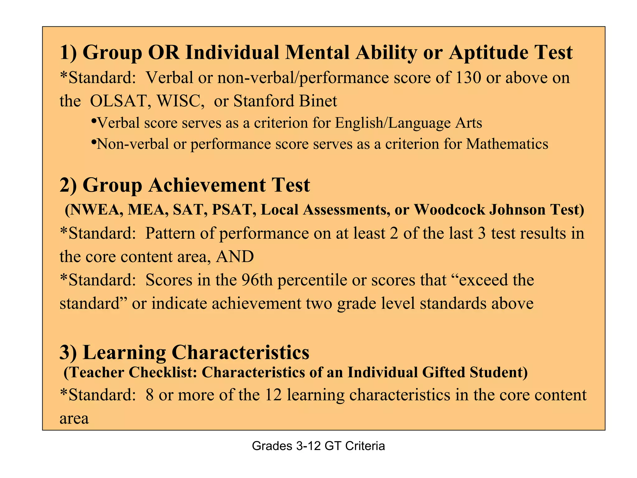 1) Group OR Individual Mental Ability or Aptitude Test *Standard:  Verbal or non-verbal/performance score of 130 or above on the  OLSAT, WISC,  or Stanford Binet Verbal score serves as a criterion for English/Language Arts Non-verbal or performance score serves as a criterion for Mathematics 2) Group Achievement Test (NWEA, MEA, SAT, PSAT, Local Assessments, or Woodcock Johnson Test) *Standard:  Pattern of performance on at least 2 of the last 3 test results in the core content area, AND *Standard:  Scores in the 96th percentile or scores that “exceed the standard” or indicate achievement two grade level standards above 3) Learning Characteristics  (Teacher Checklist: Characteristics of an Individual Gifted Student) *Standard:  8 or more of the 12 learning characteristics in the core content area 