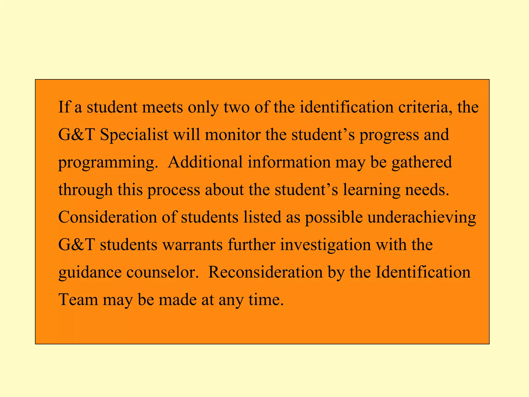 If a student meets only two of the identification criteria, the G&T Specialist will monitor the student’s progress and programming.  Additional information may be gathered through this process about the student’s learning needs.  Consideration of students listed as possible underachieving G&T students warrants further investigation with the guidance counselor.  Reconsideration by the Identification Team may be made at any time.  