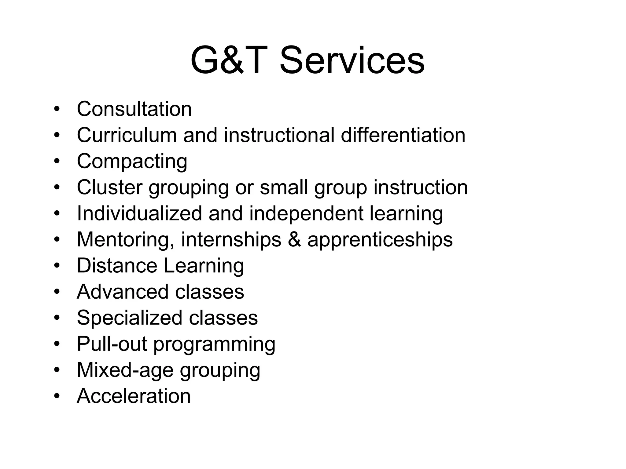 G&T Services  Consultation Curriculum and instructional differentiation Compacting Cluster grouping or small group instruction Individualized and independent learning Mentoring, internships & apprenticeships   Distance Learning Advanced classes  Specialized classes  Pull-out programming Mixed-age grouping  Acceleration 