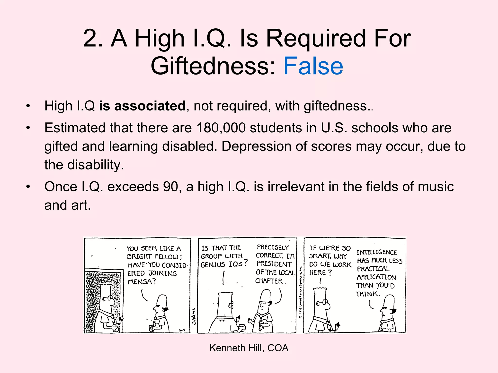 2. A High I.Q. Is Required For Giftedness:  False High I.Q  is associated , not required, with giftedness. . Estimated that there are 180,000 students in U.S. schools who are gifted and learning disabled. Depression of scores may occur, due to the disability. Once I.Q. exceeds 90, a high I.Q. is irrelevant in the fields of music and art. 