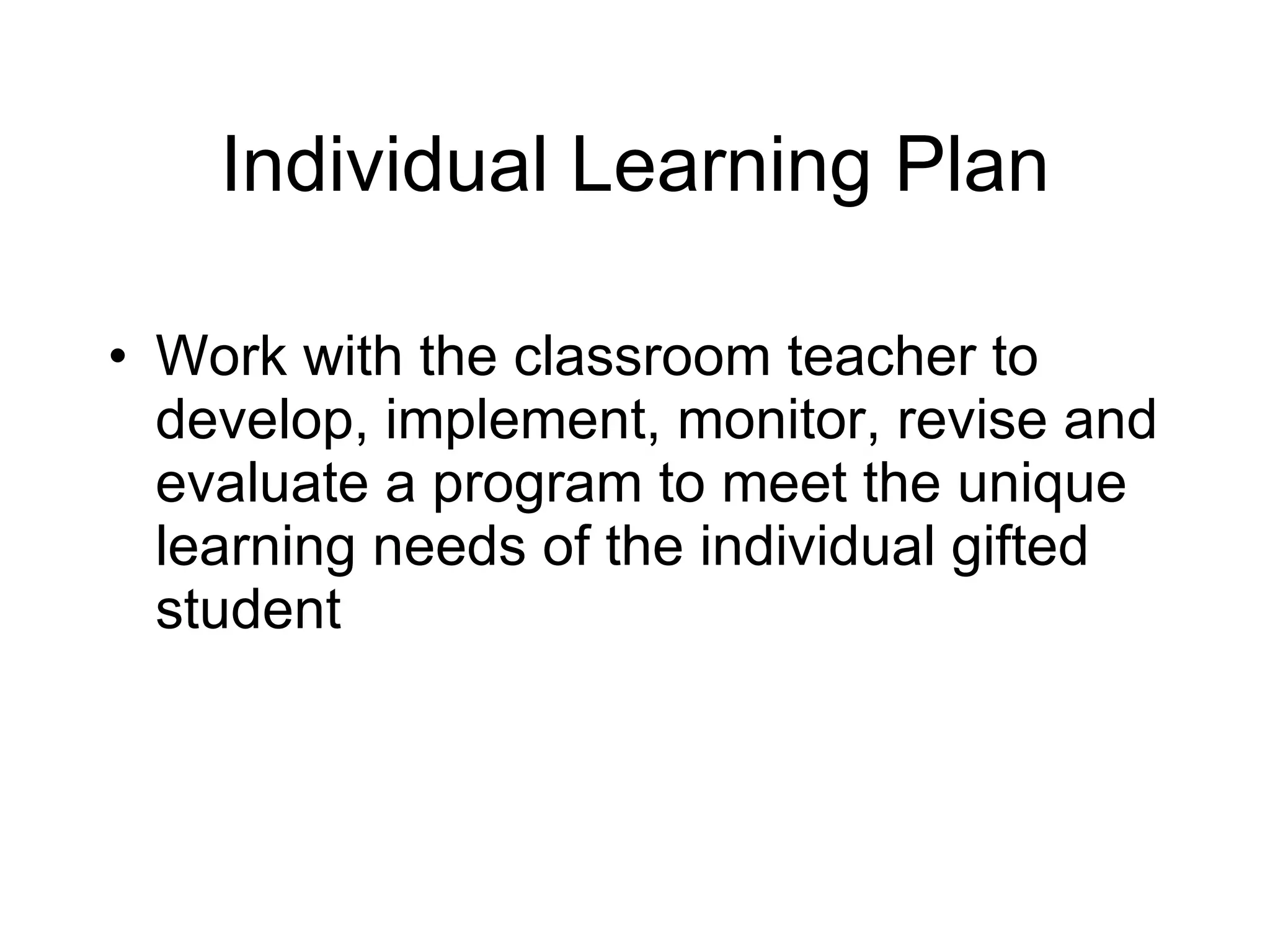 Individual Learning Plan Work with the classroom teacher to develop, implement, monitor, revise and evaluate a program to meet the unique learning needs of the individual gifted student 