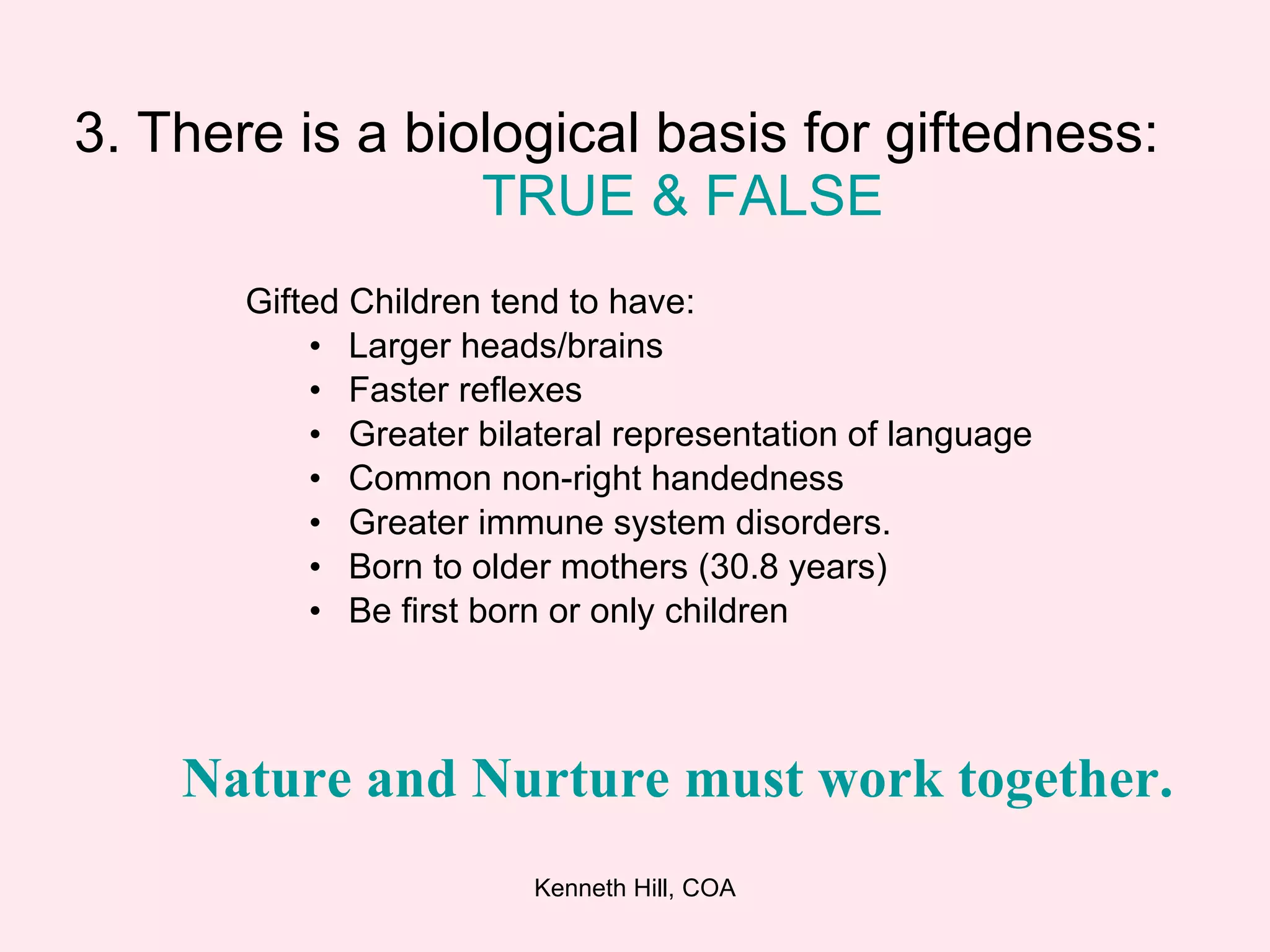 3. There is a biological basis for giftedness:  TRUE &   FALSE Gifted Children tend to have: Larger heads/brains Faster reflexes Greater bilateral representation of language Common non-right handedness Greater immune system disorders. Born to older mothers (30.8 years) Be first born or only children Nature and Nurture must work together.   