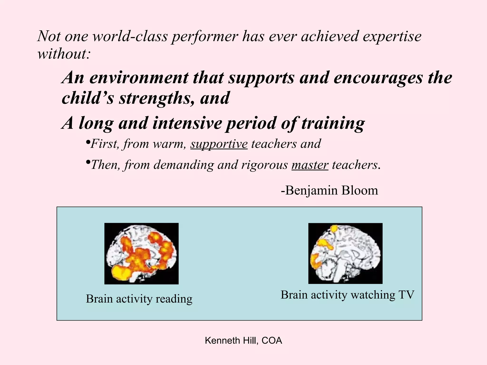 Not one world-class performer has ever achieved expertise without: An environment that supports and encourages the child’s strengths, and A long and intensive period of training First, from warm,  supportive  teachers and  Then, from demanding and rigorous  master  teachers . -Benjamin Bloom Brain activity reading Brain activity watching TV 