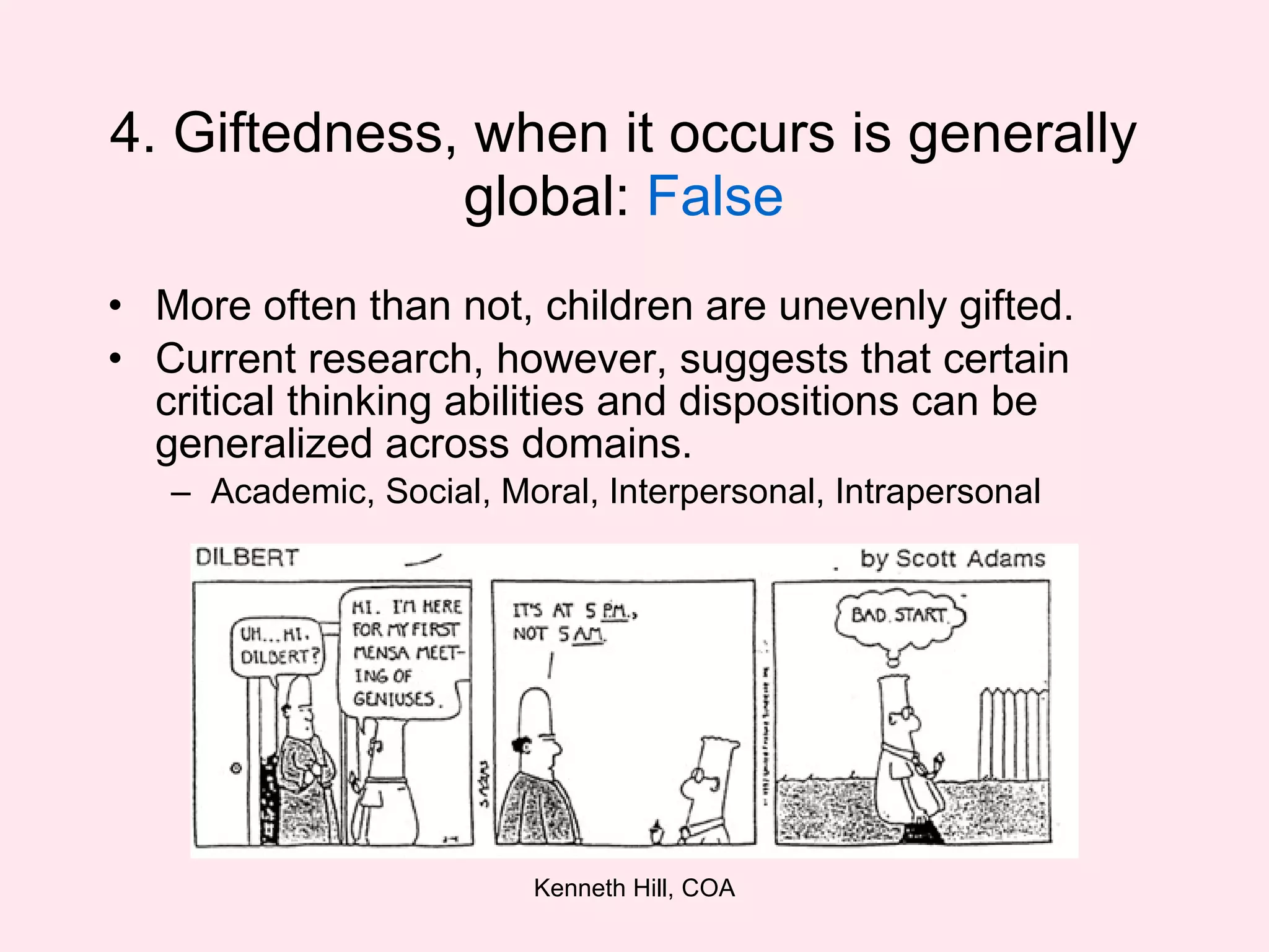 4. Giftedness, when it occurs is generally global:  False More often than not, children are unevenly gifted. Current research, however, suggests that certain critical thinking abilities and dispositions can be generalized across domains.  Academic, Social, Moral, Interpersonal, Intrapersonal 