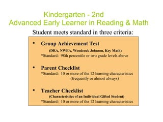 Kindergarten - 2nd  Advanced Early Learner in Reading & Math Student meets standard in three criteria: Group Achievement Test  (DRA,  NWEA, Woodcock Johnson, Key Math ) *Standard:  98th percentile or two grade levels above Parent Checklist  *Standard:  10 or more of the 12 learning characteristics    (frequently or almost always) Teacher Checklist  (Characteristics of an Individual Gifted Student) *Standard:  10 or more of the 12 learning characteristics 