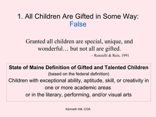 1. All Children Are Gifted in Some Way:  False State of Maine Definition of Gifted and Talented Children (based on the federal definition) Children with exceptional ability, aptitude, skill, or creativity in one or more academic areas  or in the literary, performing, and/or visual arts Granted all children are special, unique, and wonderful… but not all are gifted. - Renzulli & Reis, 1991 
