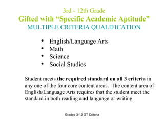 3rd - 12th Grade Gifted with “Specific Academic Aptitude” MULTIPLE CRITERIA QUALIFICATION English/Language Arts  Math  Science Social Studies Student meets  the required standard on all 3 criteria  in any one of the four core content areas.  The content area of English/Language Arts requires that the student meet the standard in both reading  and  language or writing. 
