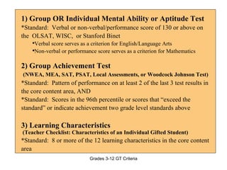 1) Group OR Individual Mental Ability or Aptitude Test *Standard:  Verbal or non-verbal/performance score of 130 or above on the  OLSAT, WISC,  or Stanford Binet Verbal score serves as a criterion for English/Language Arts Non-verbal or performance score serves as a criterion for Mathematics 2) Group Achievement Test (NWEA, MEA, SAT, PSAT, Local Assessments, or Woodcock Johnson Test) *Standard:  Pattern of performance on at least 2 of the last 3 test results in the core content area, AND *Standard:  Scores in the 96th percentile or scores that “exceed the standard” or indicate achievement two grade level standards above 3) Learning Characteristics  (Teacher Checklist: Characteristics of an Individual Gifted Student) *Standard:  8 or more of the 12 learning characteristics in the core content area 