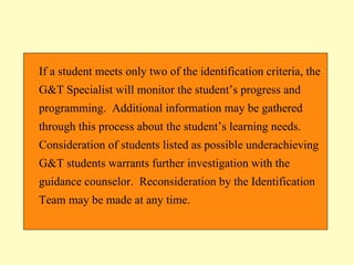 If a student meets only two of the identification criteria, the G&T Specialist will monitor the student’s progress and programming.  Additional information may be gathered through this process about the student’s learning needs.  Consideration of students listed as possible underachieving G&T students warrants further investigation with the guidance counselor.  Reconsideration by the Identification Team may be made at any time.  