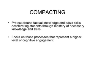 COMPACTING Pretest around factual knowledge and basic skills accelerating students through mastery of necessary knowledge and skills Focus on those processes that represent a higher level of cognitive engagement 