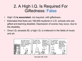 2. A High I.Q. Is Required For Giftedness:  False High I.Q  is associated , not required, with giftedness. . Estimated that there are 180,000 students in U.S. schools who are gifted and learning disabled. Depression of scores may occur, due to the disability. Once I.Q. exceeds 90, a high I.Q. is irrelevant in the fields of music and art. 