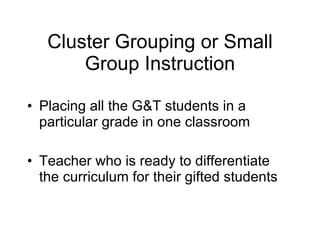 Cluster Grouping or Small Group Instruction Placing all the G&T students in a particular grade in one classroom  Teacher who is ready to differentiate the curriculum for their gifted students 