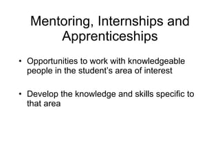 Mentoring, Internships and Apprenticeships Opportunities to work with knowledgeable people in the student’s area of interest Develop the knowledge and skills specific to that area  
