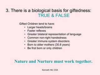 3. There is a biological basis for giftedness:  TRUE &   FALSE Gifted Children tend to have: Larger heads/brains Faster reflexes Greater bilateral representation of language Common non-right handedness Greater immune system disorders. Born to older mothers (30.8 years) Be first born or only children Nature and Nurture must work together.   