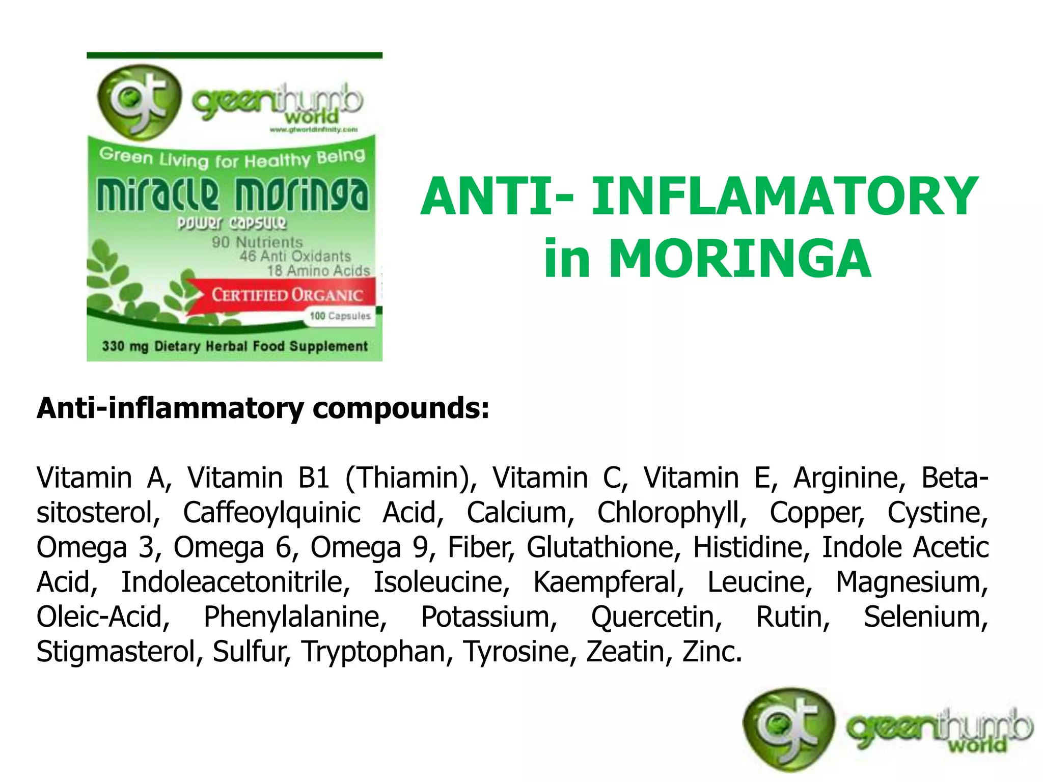 ANTI- INFLAMATORY
                                in MORINGA

Anti-inflammatory compounds:

Vitamin A, Vitamin B1 (Thiamin), Vitamin C, Vitamin E, Arginine, Beta-
sitosterol, Caffeoylquinic Acid, Calcium, Chlorophyll, Copper, Cystine,
Omega 3, Omega 6, Omega 9, Fiber, Glutathione, Histidine, Indole Acetic
Acid, Indoleacetonitrile, Isoleucine, Kaempferal, Leucine, Magnesium,
Oleic-Acid, Phenylalanine, Potassium, Quercetin, Rutin, Selenium,
Stigmasterol, Sulfur, Tryptophan, Tyrosine, Zeatin, Zinc.
 