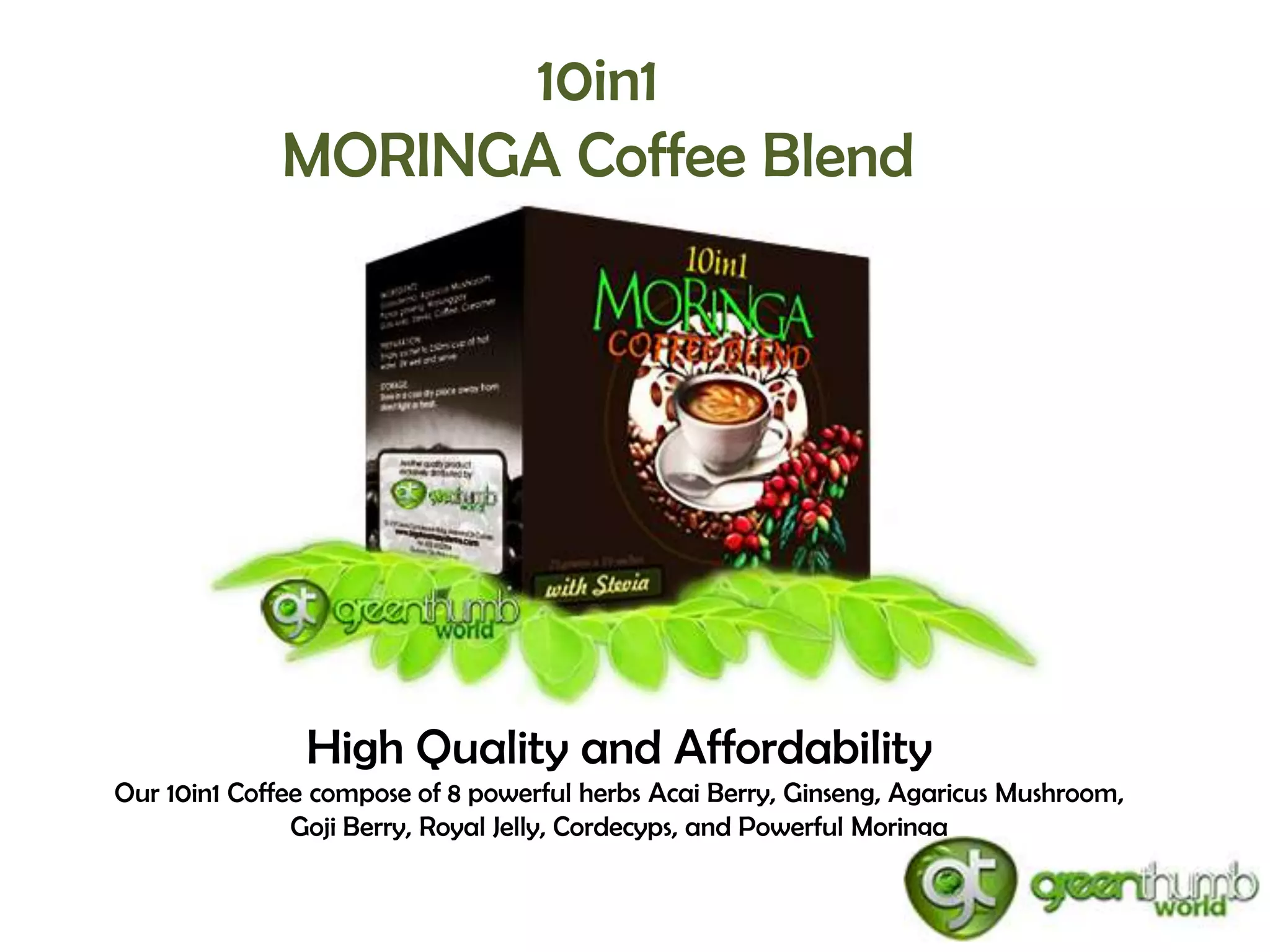 10in1
             MORINGA Coffee Blend




               High Quality and Affordability
Our 10in1 Coffee compose of 8 powerful herbs Acai Berry, Ginseng, Agaricus Mushroom,
               Goji Berry, Royal Jelly, Cordecyps, and Powerful Moringa
 