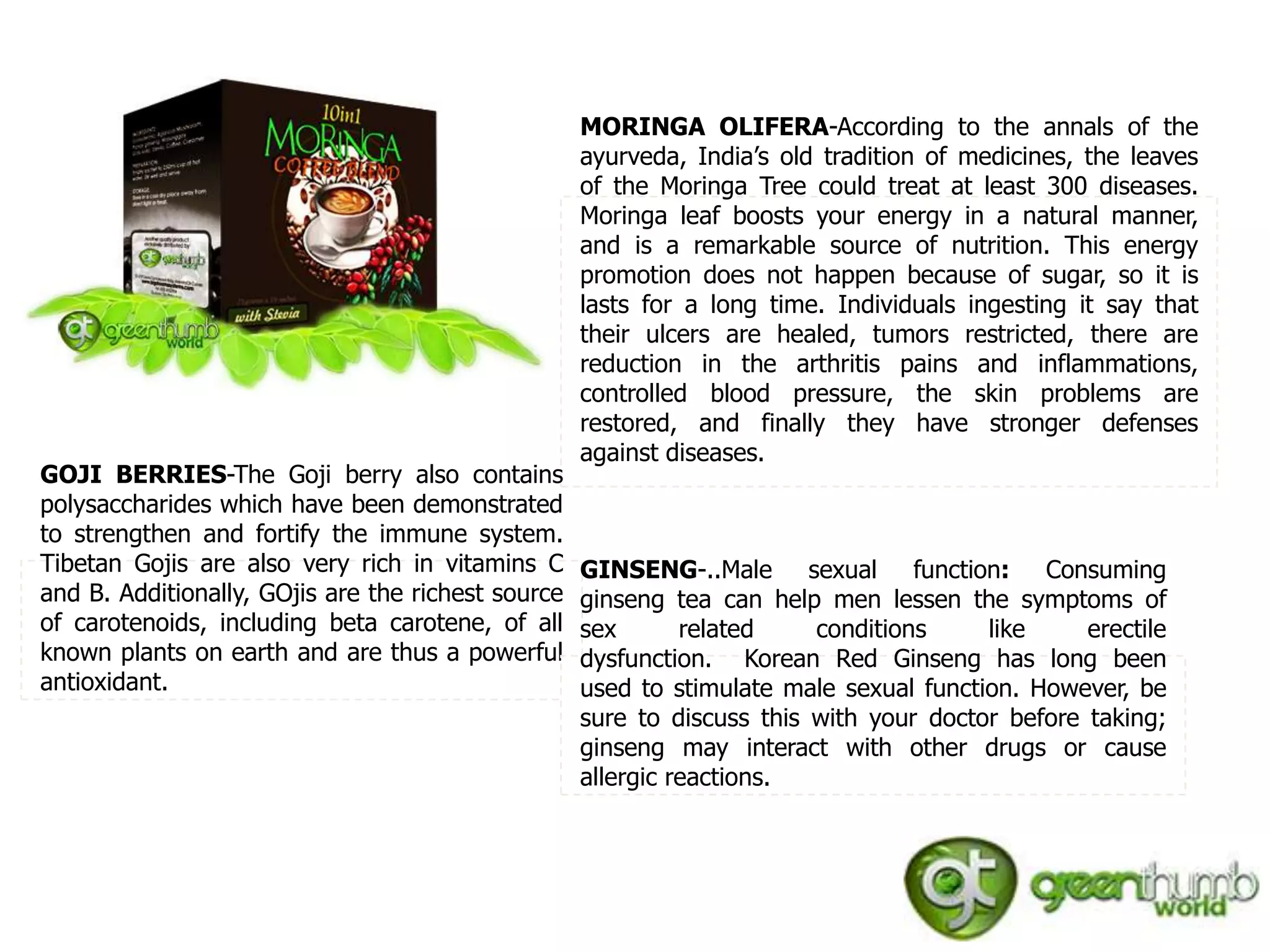 MORINGA OLIFERA-According to the annals of the
                                                    ayurveda, India’s old tradition of medicines, the leaves
                                                    of the Moringa Tree could treat at least 300 diseases.
                                                    Moringa leaf boosts your energy in a natural manner,
                                                    and is a remarkable source of nutrition. This energy
                                                    promotion does not happen because of sugar, so it is
                                                    lasts for a long time. Individuals ingesting it say that
                                                    their ulcers are healed, tumors restricted, there are
                                                    reduction in the arthritis pains and inflammations,
                                                    controlled blood pressure, the skin problems are
                                                    restored, and finally they have stronger defenses
                                                    against diseases.
GOJI BERRIES-The Goji berry also contains
polysaccharides which have been demonstrated
to strengthen and fortify the immune system.
Tibetan Gojis are also very rich in vitamins C      GINSENG-..Male sexual function: Consuming
and B. Additionally, GOjis are the richest source   ginseng tea can help men lessen the symptoms of
of carotenoids, including beta carotene, of all     sex       related    conditions     like     erectile
known plants on earth and are thus a powerful       dysfunction. Korean Red Ginseng has long been
antioxidant.                                        used to stimulate male sexual function. However, be
                                                    sure to discuss this with your doctor before taking;
                                                    ginseng may interact with other drugs or cause
                                                    allergic reactions.
 