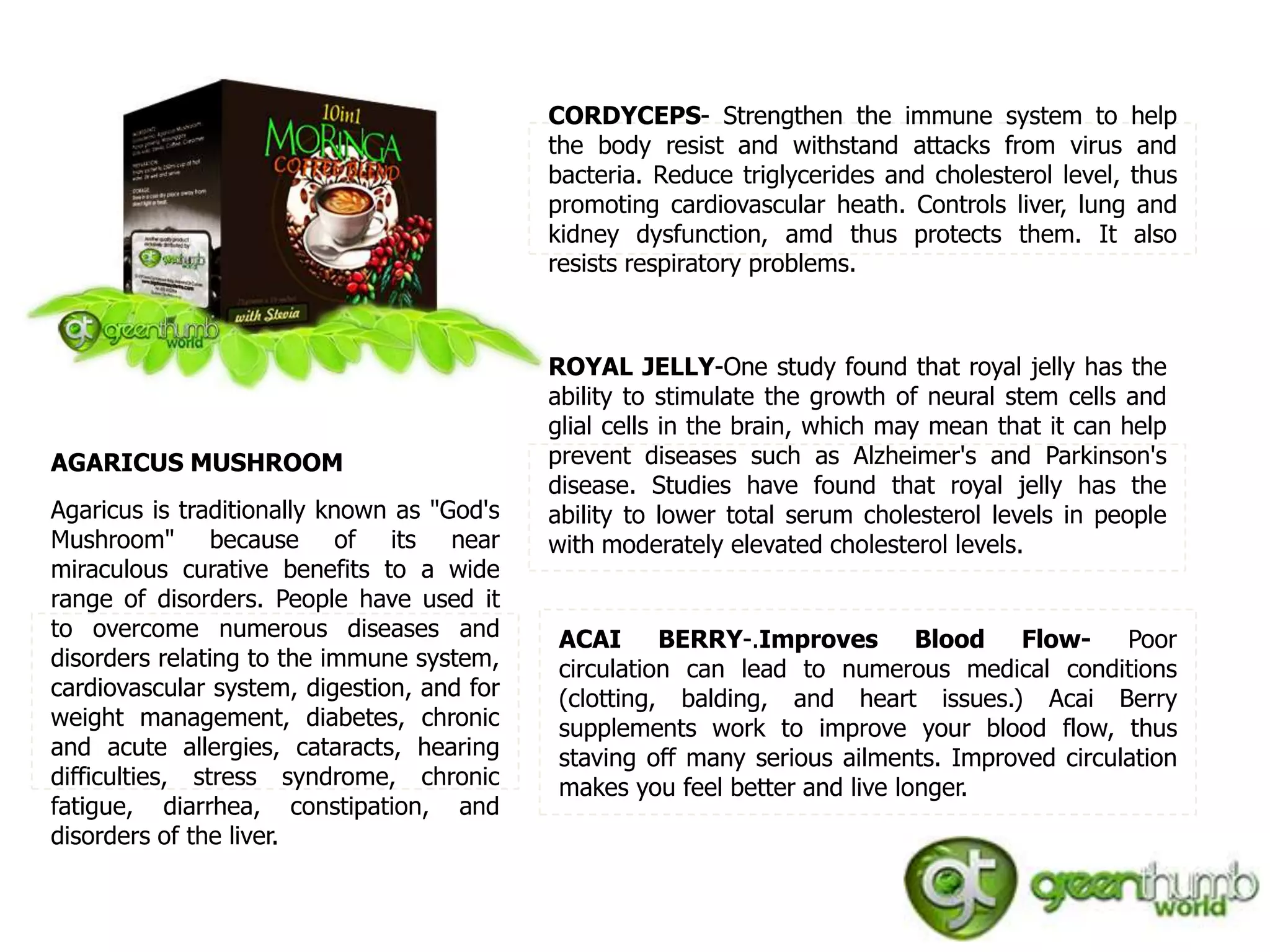CORDYCEPS- Strengthen the immune system to help
                                            the body resist and withstand attacks from virus and
                                            bacteria. Reduce triglycerides and cholesterol level, thus
                                            promoting cardiovascular heath. Controls liver, lung and
                                            kidney dysfunction, amd thus protects them. It also
                                            resists respiratory problems.



                                            ROYAL JELLY-One study found that royal jelly has the
                                            ability to stimulate the growth of neural stem cells and
                                            glial cells in the brain, which may mean that it can help
AGARICUS MUSHROOM                           prevent diseases such as Alzheimer's and Parkinson's
                                            disease. Studies have found that royal jelly has the
Agaricus is traditionally known as "God's   ability to lower total serum cholesterol levels in people
Mushroom" because of its near               with moderately elevated cholesterol levels.
miraculous curative benefits to a wide
range of disorders. People have used it
to overcome numerous diseases and           ACAI BERRY-.Improves Blood Flow- Poor
disorders relating to the immune system,    circulation can lead to numerous medical conditions
cardiovascular system, digestion, and for   (clotting, balding, and heart issues.) Acai Berry
weight management, diabetes, chronic        supplements work to improve your blood flow, thus
and acute allergies, cataracts, hearing     staving off many serious ailments. Improved circulation
difficulties, stress syndrome, chronic      makes you feel better and live longer.
fatigue, diarrhea, constipation, and
disorders of the liver.
 