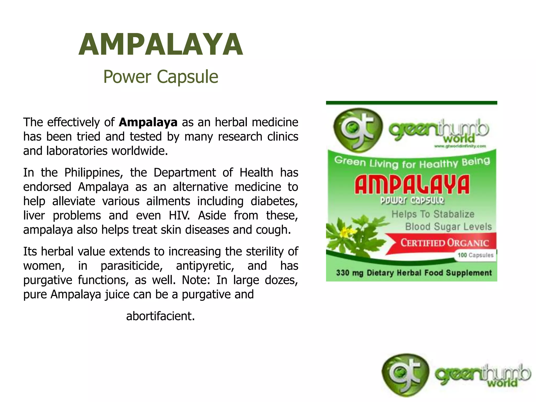 AMPALAYA
               Power Capsule

The effectively of Ampalaya as an herbal medicine
has been tried and tested by many research clinics
and laboratories worldwide.
In the Philippines, the Department of Health has
endorsed Ampalaya as an alternative medicine to
help alleviate various ailments including diabetes,
liver problems and even HIV. Aside from these,
ampalaya also helps treat skin diseases and cough.
Its herbal value extends to increasing the sterility of
women, in parasiticide, antipyretic, and has
purgative functions, as well. Note: In large dozes,
pure Ampalaya juice can be a purgative and
                    abortifacient.
 