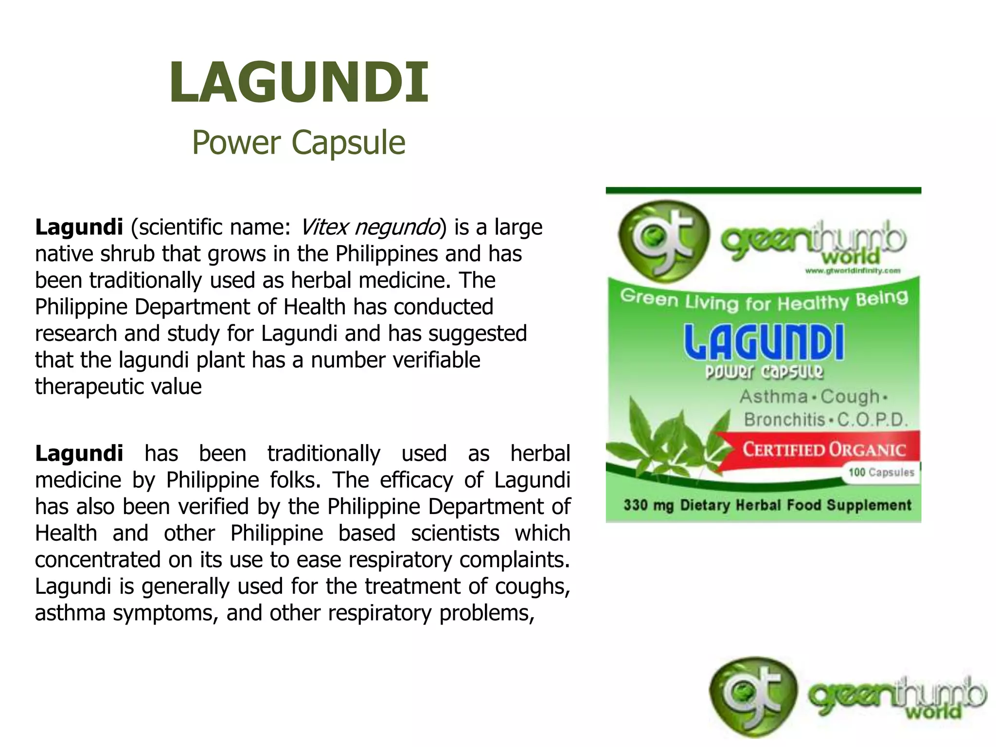 LAGUNDI
                Power Capsule

Lagundi (scientific name: Vitex negundo) is a large
native shrub that grows in the Philippines and has
been traditionally used as herbal medicine. The
Philippine Department of Health has conducted
research and study for Lagundi and has suggested
that the lagundi plant has a number verifiable
therapeutic value


Lagundi has been traditionally used as herbal
medicine by Philippine folks. The efficacy of Lagundi
has also been verified by the Philippine Department of
Health and other Philippine based scientists which
concentrated on its use to ease respiratory complaints.
Lagundi is generally used for the treatment of coughs,
asthma symptoms, and other respiratory problems,
 